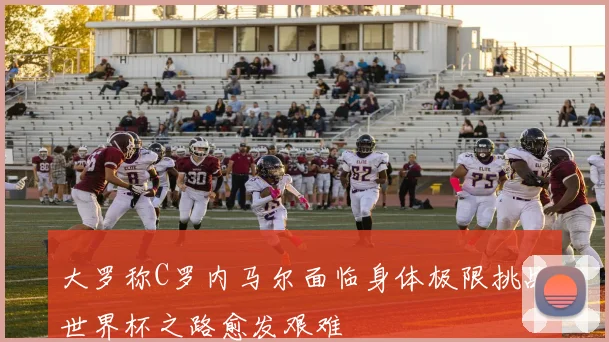 大罗称C罗内马尔面临身体极限挑战世界杯之路愈发艰难