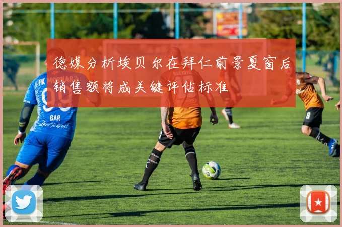 德媒分析埃贝尔在拜仁前景夏窗后销售额将成关键评估标准