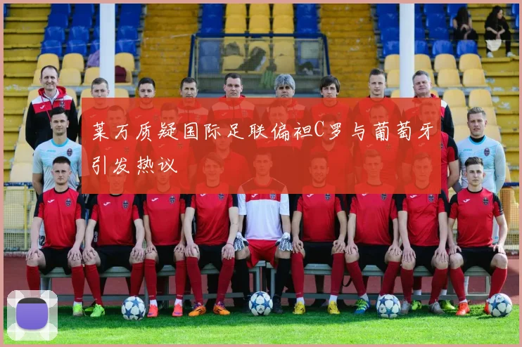 莱万质疑国际足联偏袒C罗与葡萄牙引发热议