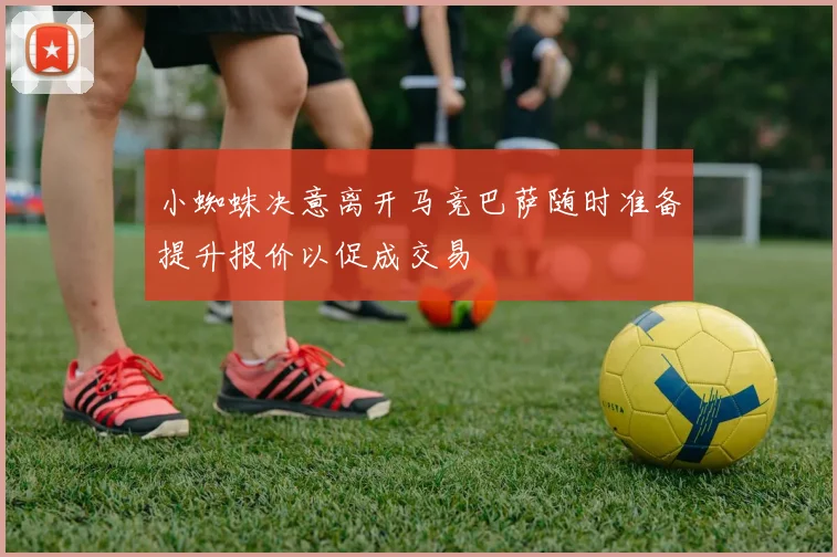 小蜘蛛决意离开马竞巴萨随时准备提升报价以促成交易