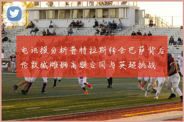 电讯报分析普特拉斯转会巴萨背后伦敦城雌狮高额合同与英超挑战