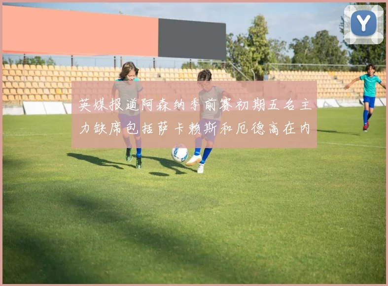 英媒报道阿森纳季前赛初期五名主力缺席包括萨卡赖斯和厄德高在内