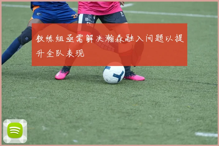 教练组亟需解决瀚森融入问题以提升全队表现