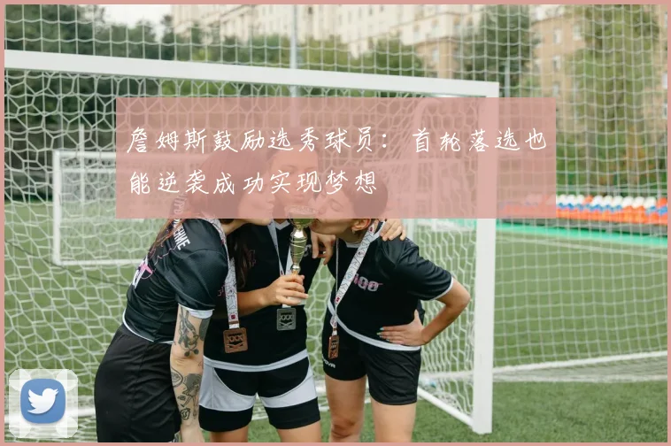 詹姆斯鼓励选秀球员：首轮落选也能逆袭成功实现梦想