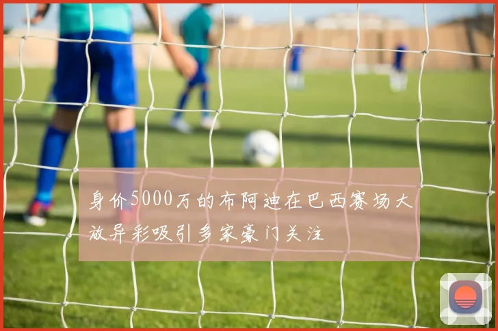身价5000万的布阿迪在巴西赛场大放异彩吸引多家豪门关注