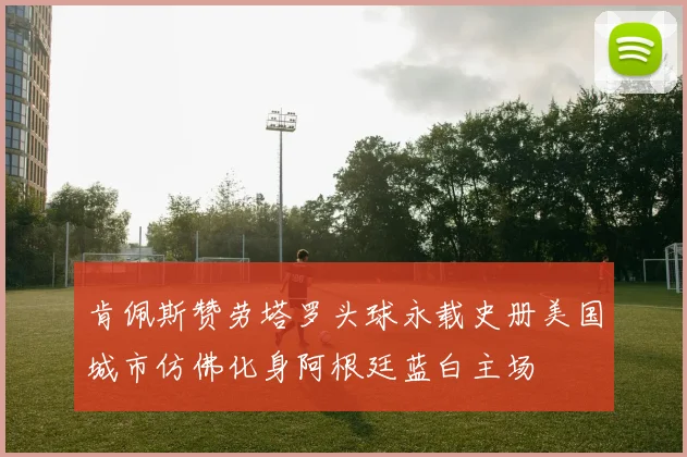 肯佩斯赞劳塔罗头球永载史册美国城市仿佛化身阿根廷蓝白主场