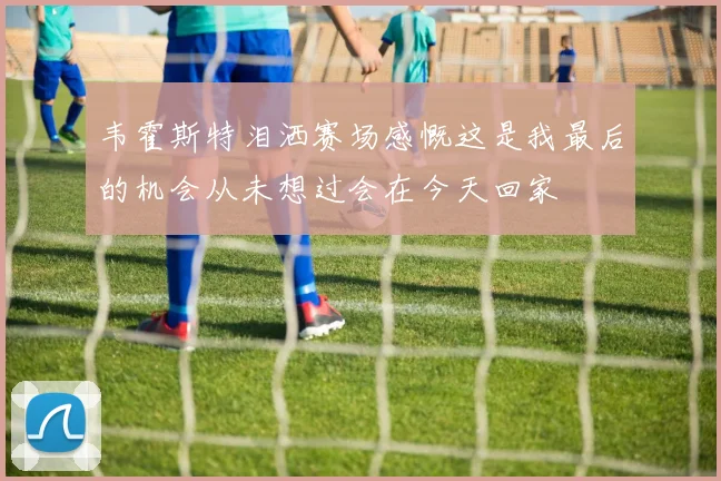 韦霍斯特泪洒赛场感慨这是我最后的机会从未想过会在今天回家