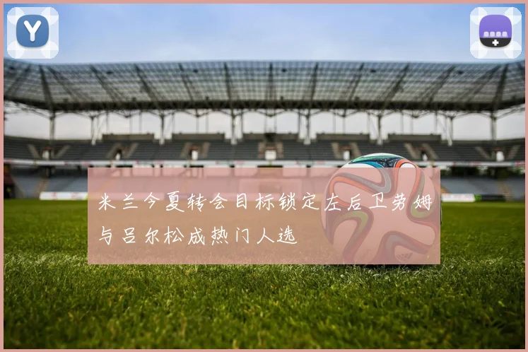 米兰今夏转会目标锁定左后卫劳姆与吕尔松成热门人选