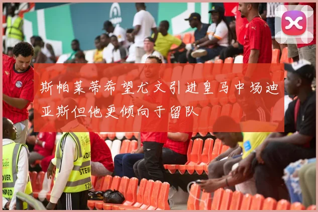 斯帕莱蒂希望尤文引进皇马中场迪亚斯但他更倾向于留队