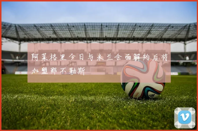 阿莱格里今日与米兰会面解约后将加盟那不勒斯