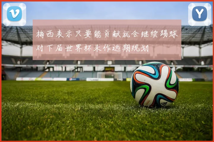 梅西表示只要能贡献就会继续踢球对下届世界杯未作远期规划