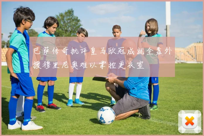 巴萨传奇批评皇马欧冠成就全靠外援穆里尼奥难以掌控更衣室