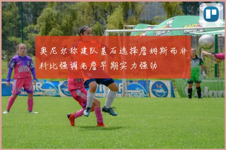 奥尼尔称建队基石选择詹姆斯而非科比强调老詹早期实力强劲