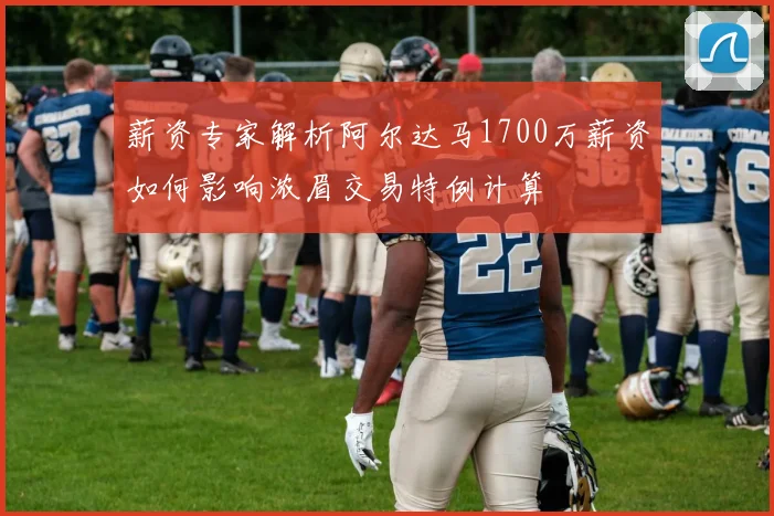 薪资专家解析阿尔达马1700万薪资如何影响浓眉交易特例计算