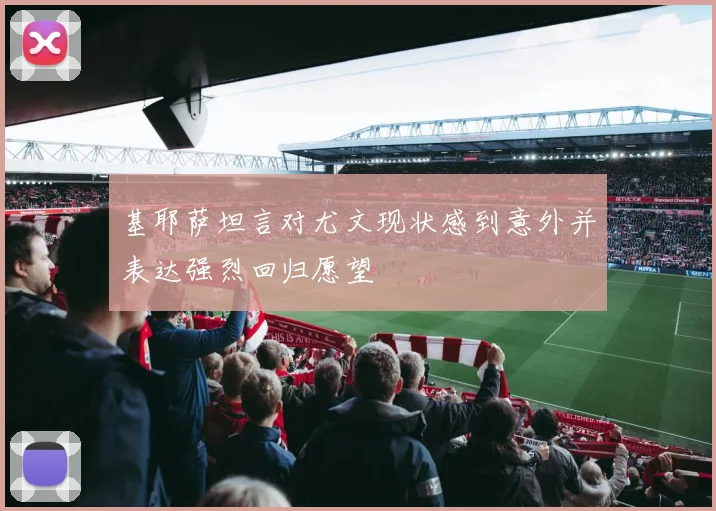 基耶萨坦言对尤文现状感到意外并表达强烈回归愿望